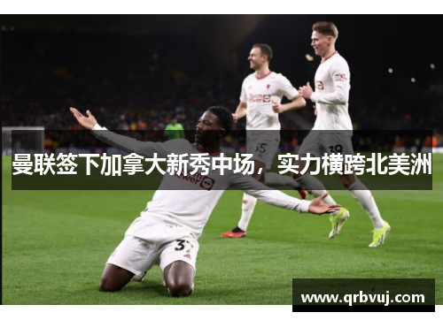 曼联签下加拿大新秀中场，实力横跨北美洲